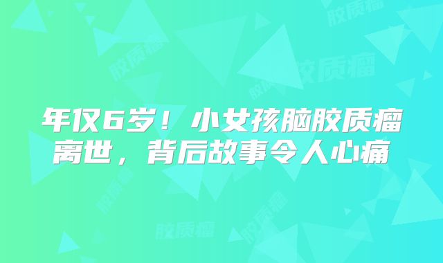 年仅6岁！小女孩脑胶质瘤离世，背后故事令人心痛