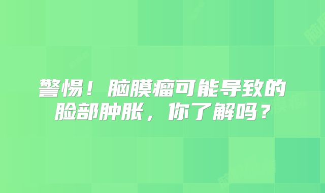 警惕！脑膜瘤可能导致的脸部肿胀，你了解吗？
