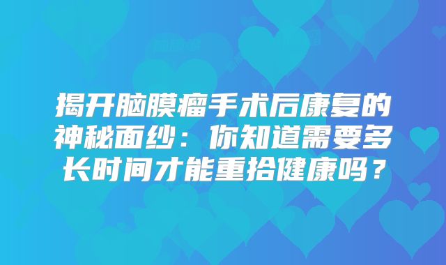 揭开脑膜瘤手术后康复的神秘面纱：你知道需要多长时间才能重拾健康吗？