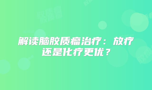 解读脑胶质瘤治疗：放疗还是化疗更优？