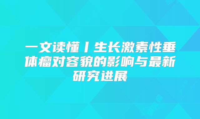 一文读懂丨生长激素性垂体瘤对容貌的影响与最新研究进展