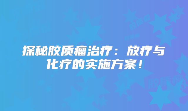 探秘胶质瘤治疗：放疗与化疗的实施方案！