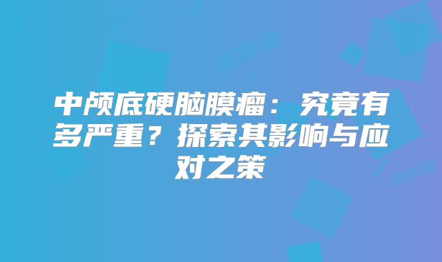 中颅底硬脑膜瘤：究竟有多严重？探索其影响与应对之策