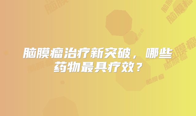 脑膜瘤治疗新突破，哪些药物最具疗效？