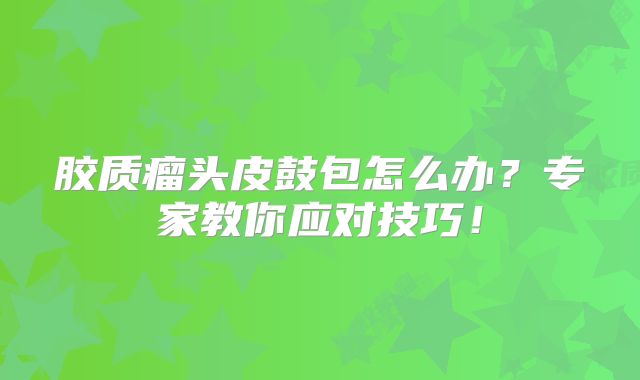 胶质瘤头皮鼓包怎么办？专家教你应对技巧！