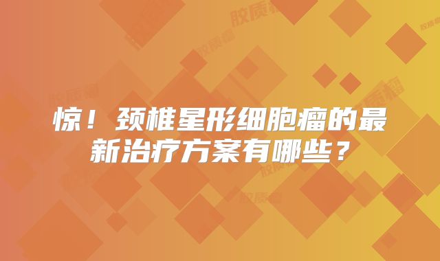 惊！颈椎星形细胞瘤的最新治疗方案有哪些？