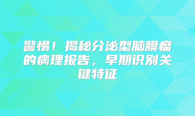 警惕！揭秘分泌型脑膜瘤的病理报告，早期识别关键特征
