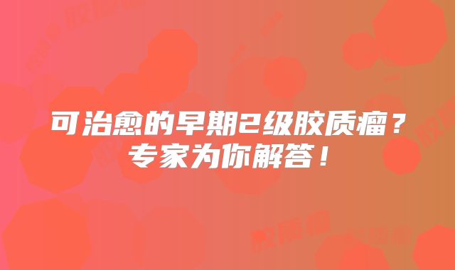 可治愈的早期2级胶质瘤？专家为你解答！