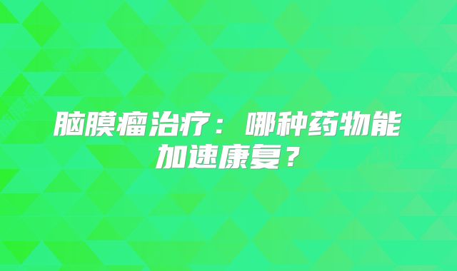 脑膜瘤治疗：哪种药物能加速康复？