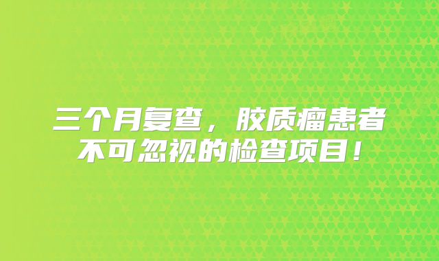 三个月复查，胶质瘤患者不可忽视的检查项目！