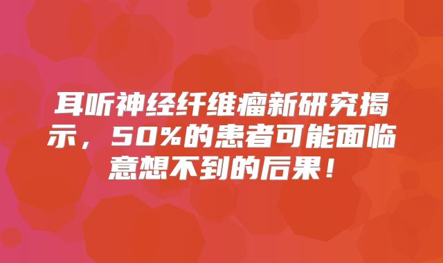 耳听神经纤维瘤新研究揭示，50%的患者可能面临意想不到的后果！