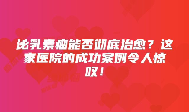 泌乳素瘤能否彻底治愈？这家医院的成功案例令人惊叹！