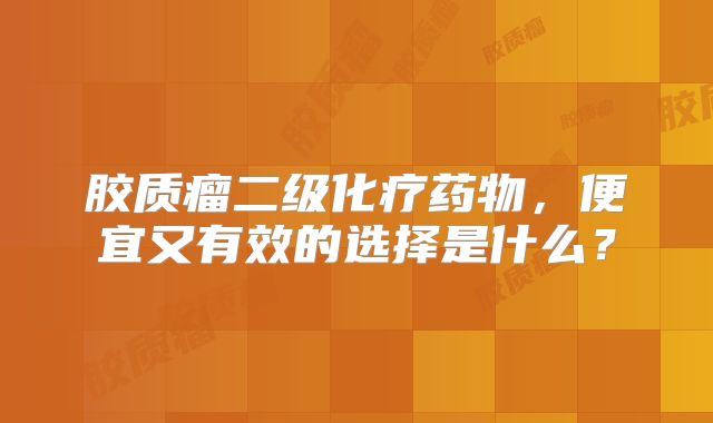 胶质瘤二级化疗药物，便宜又有效的选择是什么？