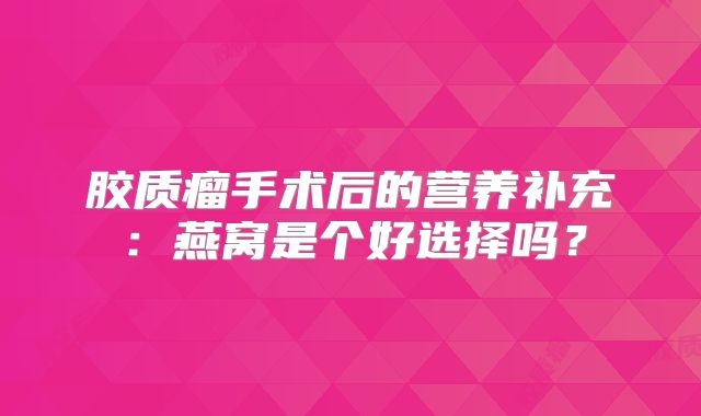 胶质瘤手术后的营养补充：燕窝是个好选择吗？
