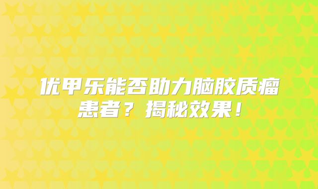 优甲乐能否助力脑胶质瘤患者？揭秘效果！
