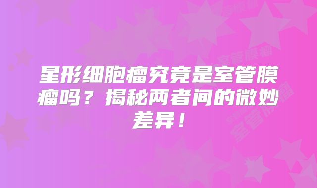 星形细胞瘤究竟是室管膜瘤吗？揭秘两者间的微妙差异！