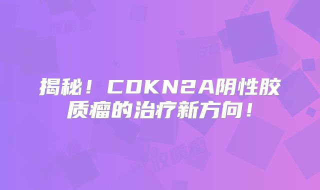揭秘！CDKN2A阴性胶质瘤的治疗新方向！