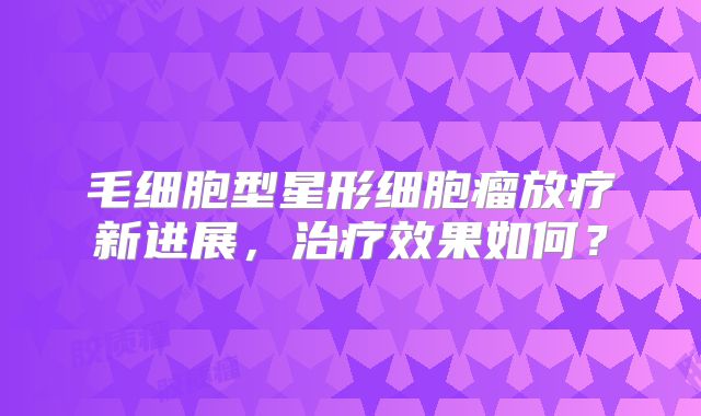毛细胞型星形细胞瘤放疗新进展，治疗效果如何？