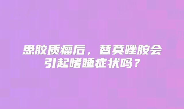患胶质瘤后，替莫唑胺会引起嗜睡症状吗？