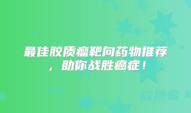 最佳胶质瘤靶向药物推荐，助你战胜癌症！
