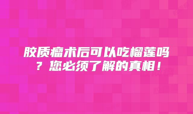胶质瘤术后可以吃榴莲吗？您必须了解的真相！