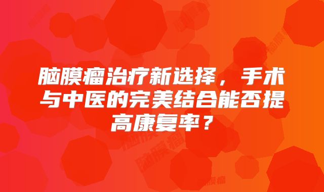 脑膜瘤治疗新选择，手术与中医的完美结合能否提高康复率？