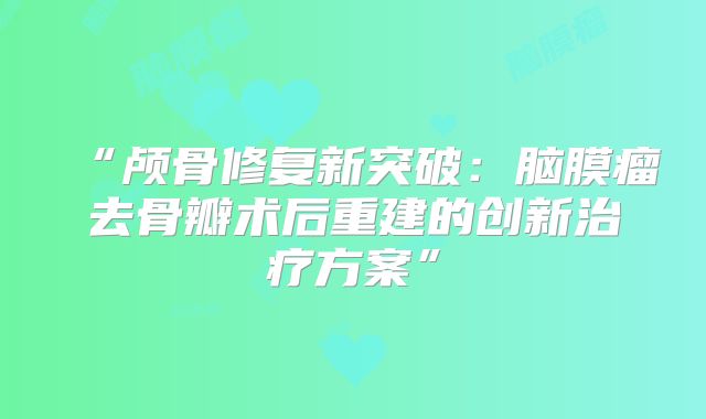“颅骨修复新突破：脑膜瘤去骨瓣术后重建的创新治疗方案”