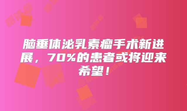 脑垂体泌乳素瘤手术新进展，70%的患者或将迎来希望！
