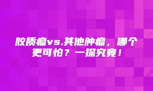胶质瘤vs.其他肿瘤，哪个更可怕？一探究竟！