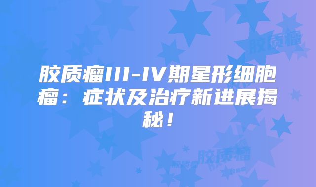 胶质瘤III-IV期星形细胞瘤：症状及治疗新进展揭秘！