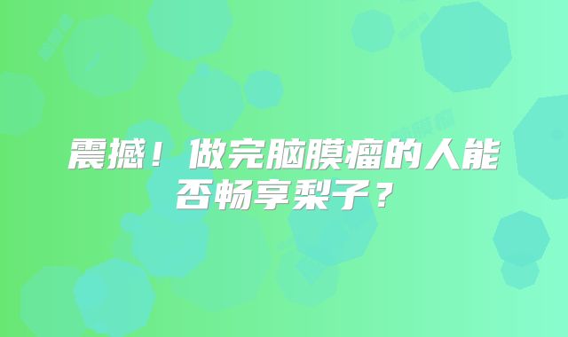 震撼！做完脑膜瘤的人能否畅享梨子？