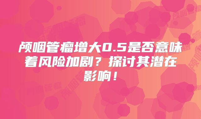 颅咽管瘤增大0.5是否意味着风险加剧？探讨其潜在影响！
