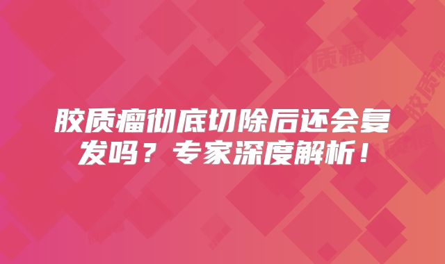 胶质瘤彻底切除后还会复发吗？专家深度解析！