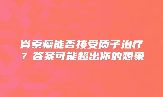 脊索瘤能否接受质子治疗？答案可能超出你的想象