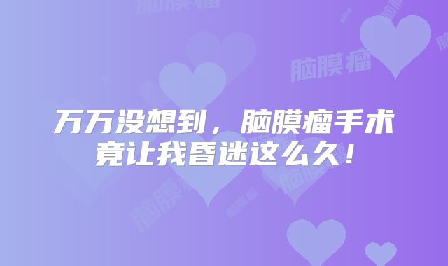 万万没想到，脑膜瘤手术竟让我昏迷这么久！