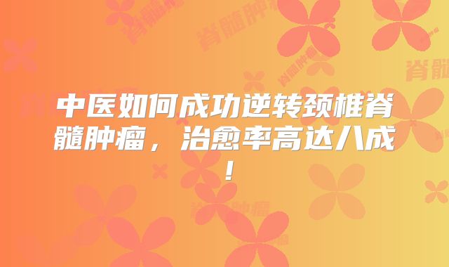 中医如何成功逆转颈椎脊髓肿瘤，治愈率高达八成！