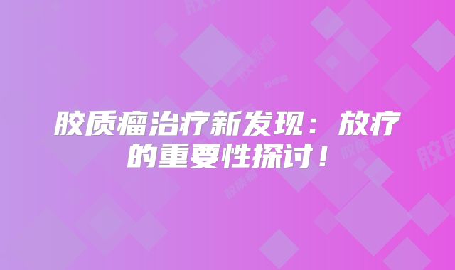 胶质瘤治疗新发现：放疗的重要性探讨！