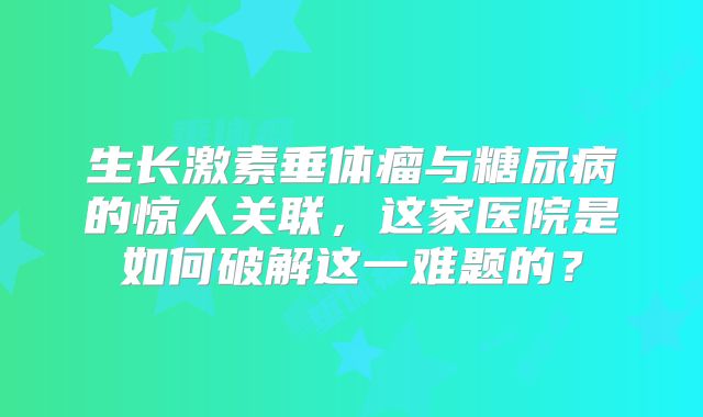 生长激素垂体瘤与糖尿病的惊人关联，这家医院是如何破解这一难题的？