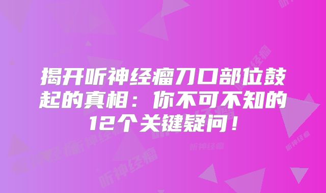 揭开听神经瘤刀口部位鼓起的真相：你不可不知的12个关键疑问！