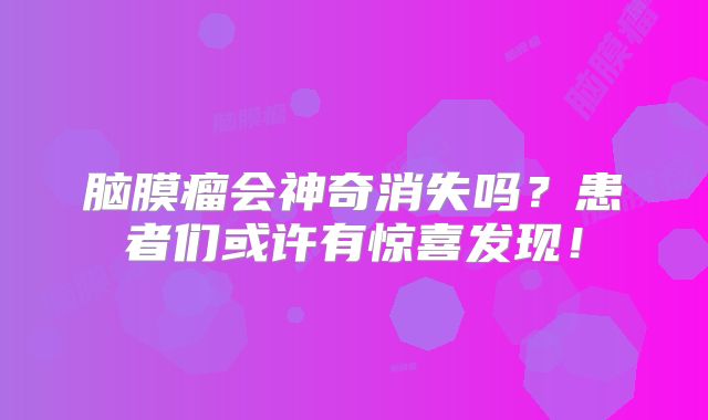 脑膜瘤会神奇消失吗？患者们或许有惊喜发现！