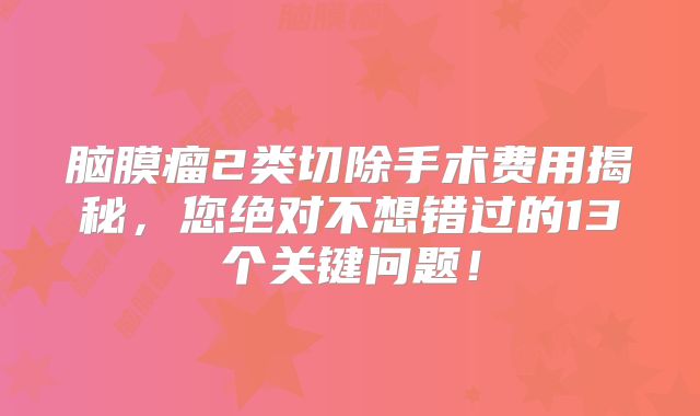 脑膜瘤2类切除手术费用揭秘，您绝对不想错过的13个关键问题！