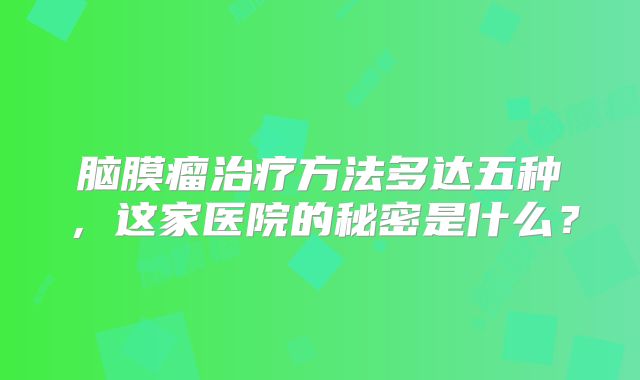 脑膜瘤治疗方法多达五种，这家医院的秘密是什么？