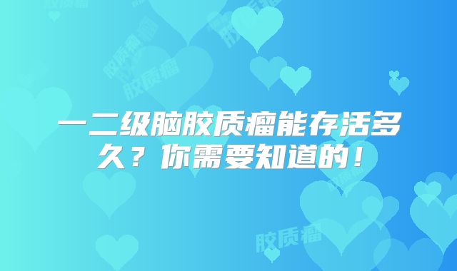 一二级脑胶质瘤能存活多久？你需要知道的！