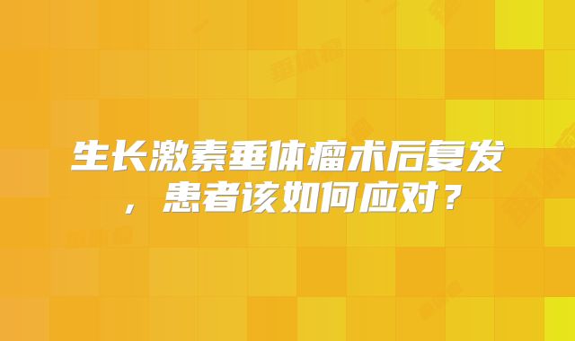 生长激素垂体瘤术后复发，患者该如何应对？