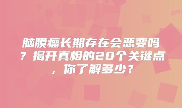 脑膜瘤长期存在会恶变吗？揭开真相的20个关键点，你了解多少？