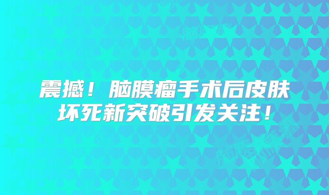 震撼！脑膜瘤手术后皮肤坏死新突破引发关注！
