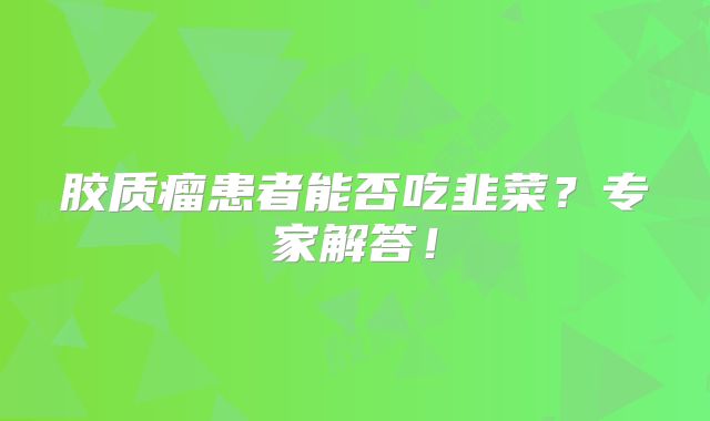 胶质瘤患者能否吃韭菜？专家解答！