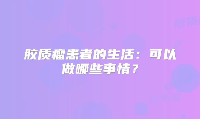 胶质瘤患者的生活：可以做哪些事情？