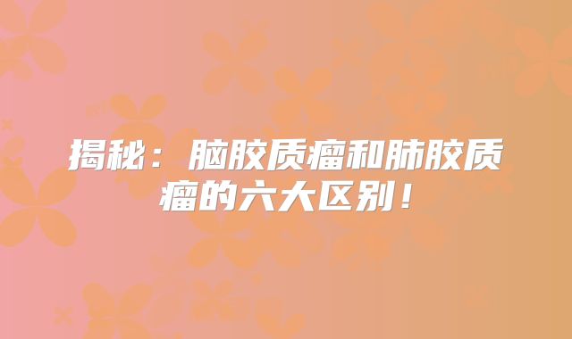揭秘：脑胶质瘤和肺胶质瘤的六大区别！