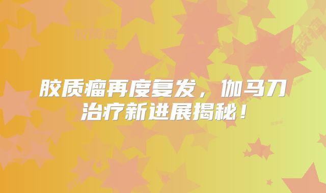 胶质瘤再度复发，伽马刀治疗新进展揭秘！